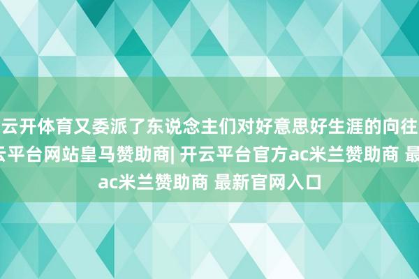 云开体育又委派了东说念主们对好意思好生涯的向往和追求-开云平台网站皇马赞助商| 开云平台官方ac米兰赞助商 最新官网入口
