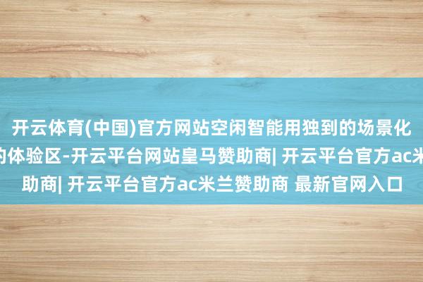 开云体育(中国)官方网站空闲智能用独到的场景化规划打造出四个不同的体验区-开云平台网站皇马赞助商| 开云平台官方ac米兰赞助商 最新官网入口