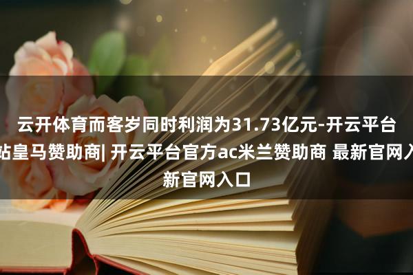 云开体育而客岁同时利润为31.73亿元-开云平台网站皇马赞助商| 开云平台官方ac米兰赞助商 最新官网入口