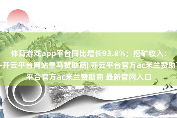 体育游戏app平台同比增长93.8%；挖矿收入：896万好意思元-开云平台网站皇马赞助商| 开云平台官方ac米兰赞助商 最新官网入口