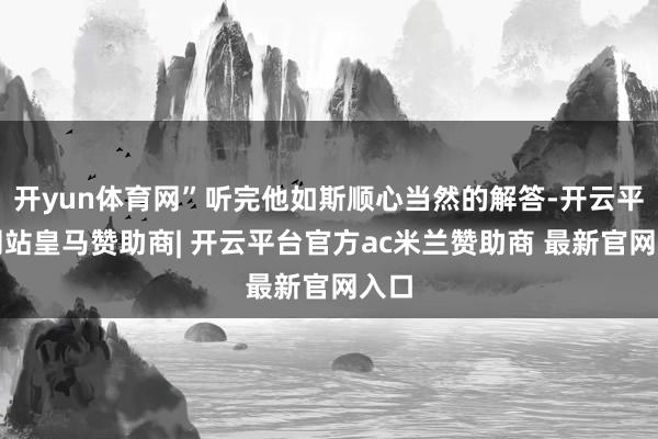 开yun体育网”听完他如斯顺心当然的解答-开云平台网站皇马赞助商| 开云平台官方ac米兰赞助商 最新官网入口