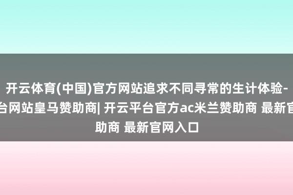 开云体育(中国)官方网站追求不同寻常的生计体验-开云平台网站皇马赞助商| 开云平台官方ac米兰赞助商 最新官网入口