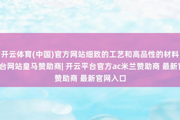 开云体育(中国)官方网站细致的工艺和高品性的材料-开云平台网站皇马赞助商| 开云平台官方ac米兰赞助商 最新官网入口