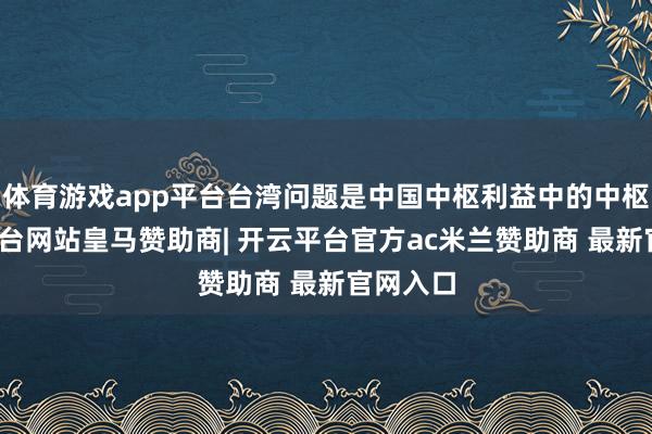 体育游戏app平台台湾问题是中国中枢利益中的中枢-开云平台网站皇马赞助商| 开云平台官方ac米兰赞助商 最新官网入口
