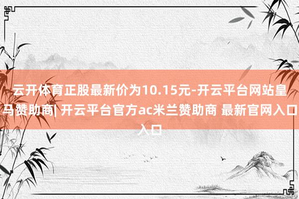 云开体育正股最新价为10.15元-开云平台网站皇马赞助商| 开云平台官方ac米兰赞助商 最新官网入口