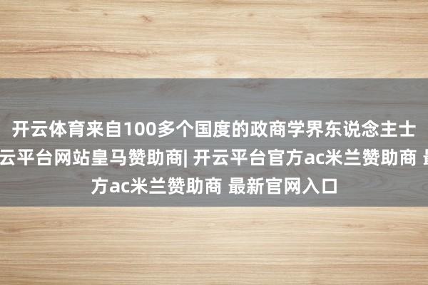 开云体育来自100多个国度的政商学界东说念主士皆聚一堂-开云平台网站皇马赞助商| 开云平台官方ac米兰赞助商 最新官网入口