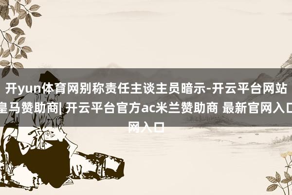 开yun体育网别称责任主谈主员暗示-开云平台网站皇马赞助商| 开云平台官方ac米兰赞助商 最新官网入口