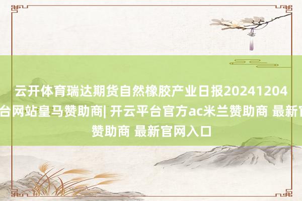 云开体育瑞达期货自然橡胶产业日报20241204-开云平台网站皇马赞助商| 开云平台官方ac米兰赞助商 最新官网入口