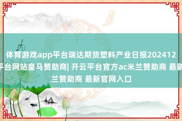 体育游戏app平台瑞达期货塑料产业日报20241204-开云平台网站皇马赞助商| 开云平台官方ac米兰赞助商 最新官网入口