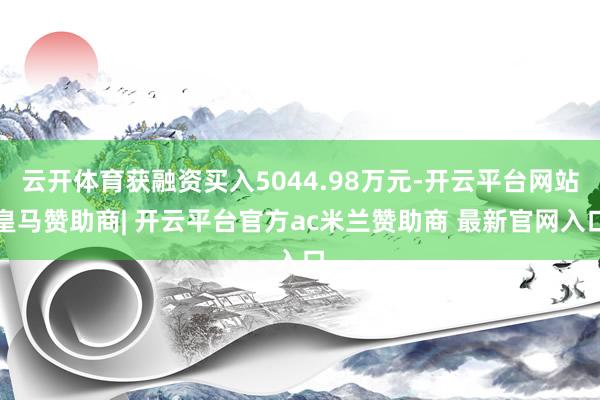 云开体育获融资买入5044.98万元-开云平台网站皇马赞助商| 开云平台官方ac米兰赞助商 最新官网入口