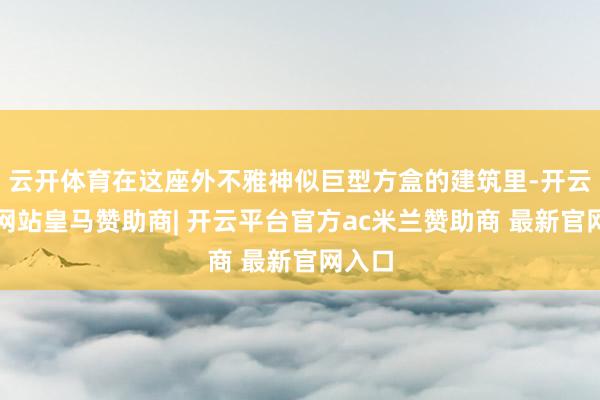 云开体育在这座外不雅神似巨型方盒的建筑里-开云平台网站皇马赞助商| 开云平台官方ac米兰赞助商 最新官网入口