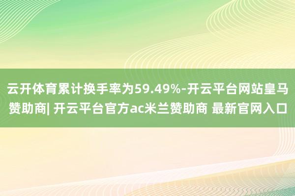 云开体育累计换手率为59.49%-开云平台网站皇马赞助商| 开云平台官方ac米兰赞助商 最新官网入口