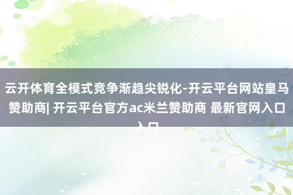 云开体育全模式竞争渐趋尖锐化-开云平台网站皇马赞助商| 开云平台官方ac米兰赞助商 最新官网入口