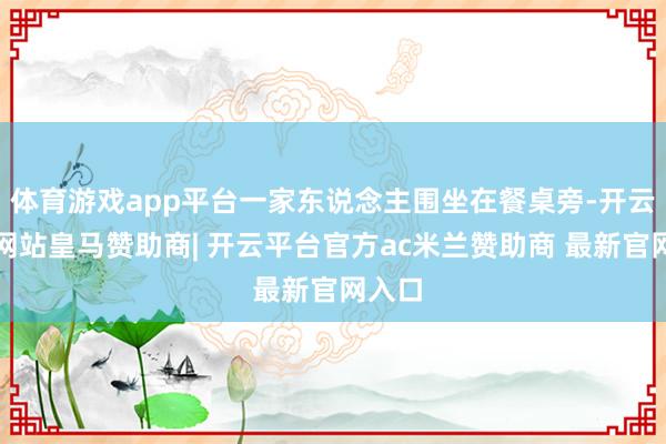 体育游戏app平台一家东说念主围坐在餐桌旁-开云平台网站皇马赞助商| 开云平台官方ac米兰赞助商 最新官网入口