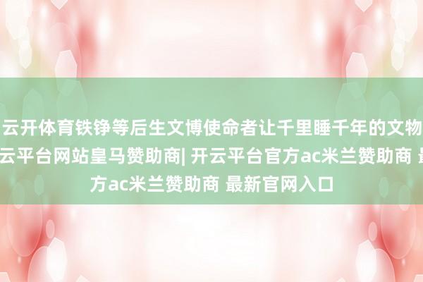 云开体育铁铮等后生文博使命者让千里睡千年的文物重现盼愿-开云平台网站皇马赞助商| 开云平台官方ac米兰赞助商 最新官网入口