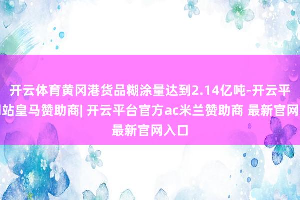 开云体育黄冈港货品糊涂量达到2.14亿吨-开云平台网站皇马赞助商| 开云平台官方ac米兰赞助商 最新官网入口