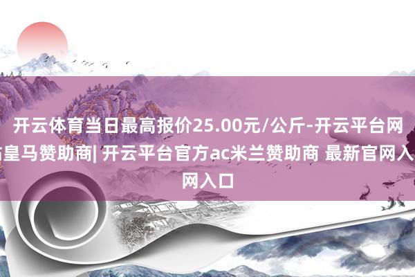 开云体育当日最高报价25.00元/公斤-开云平台网站皇马赞助商| 开云平台官方ac米兰赞助商 最新官网入口