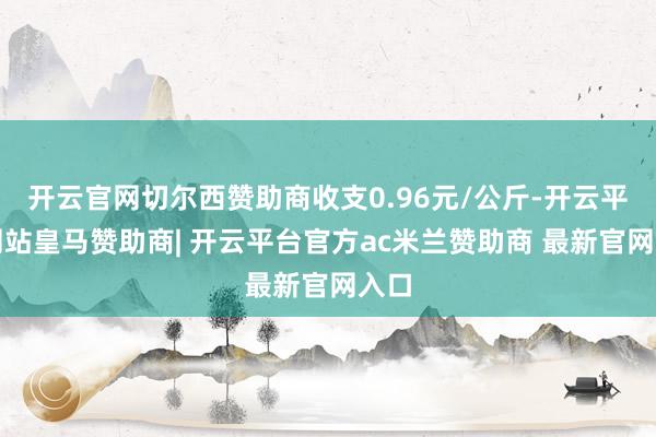开云官网切尔西赞助商收支0.96元/公斤-开云平台网站皇马赞助商| 开云平台官方ac米兰赞助商 最新官网入口