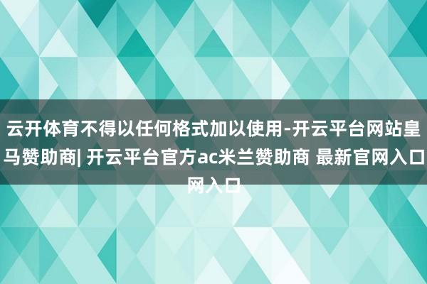 云开体育不得以任何格式加以使用-开云平台网站皇马赞助商| 开云平台官方ac米兰赞助商 最新官网入口