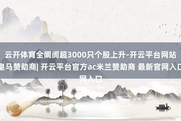 云开体育全阛阓超3000只个股上升-开云平台网站皇马赞助商| 开云平台官方ac米兰赞助商 最新官网入口