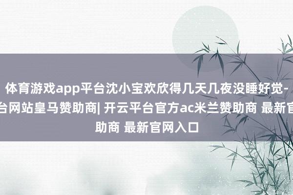 体育游戏app平台沈小宝欢欣得几天几夜没睡好觉-开云平台网站皇马赞助商| 开云平台官方ac米兰赞助商 最新官网入口
