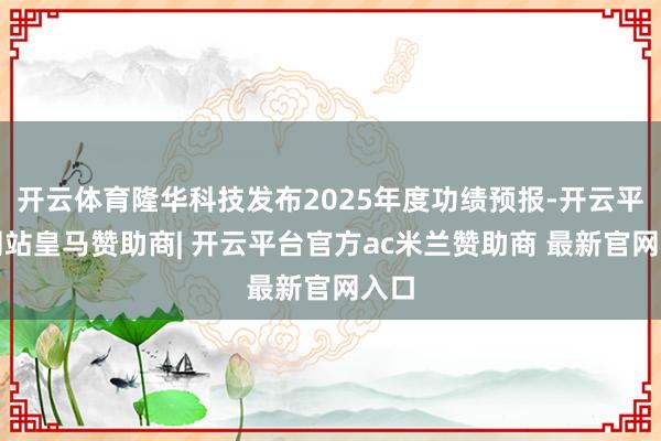 开云体育隆华科技发布2025年度功绩预报-开云平台网站皇马赞助商| 开云平台官方ac米兰赞助商 最新官网入口