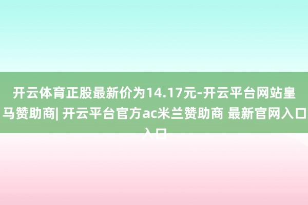 开云体育正股最新价为14.17元-开云平台网站皇马赞助商| 开云平台官方ac米兰赞助商 最新官网入口