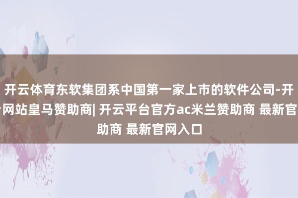 开云体育东软集团系中国第一家上市的软件公司-开云平台网站皇马赞助商| 开云平台官方ac米兰赞助商 最新官网入口