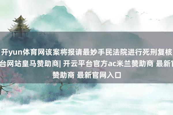 开yun体育网该案将报请最妙手民法院进行死刑复核-开云平台网站皇马赞助商| 开云平台官方ac米兰赞助商 最新官网入口