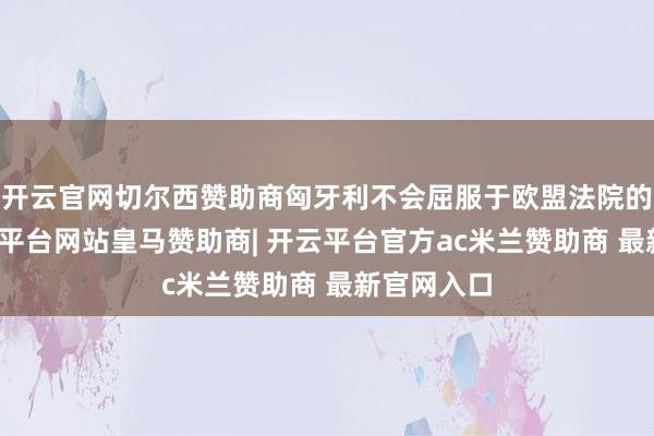 开云官网切尔西赞助商匈牙利不会屈服于欧盟法院的裁决-开云平台网站皇马赞助商| 开云平台官方ac米兰赞助商 最新官网入口
