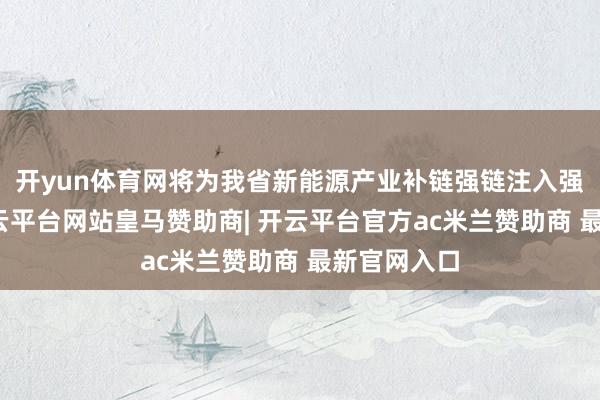 开yun体育网将为我省新能源产业补链强链注入强盛动能-开云平台网站皇马赞助商| 开云平台官方ac米兰赞助商 最新官网入口