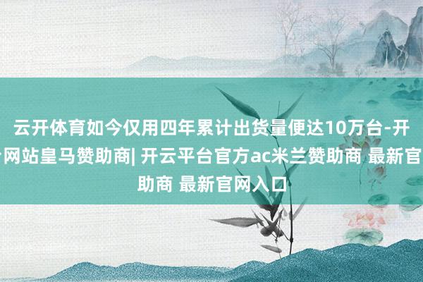 云开体育如今仅用四年累计出货量便达10万台-开云平台网站皇马赞助商| 开云平台官方ac米兰赞助商 最新官网入口