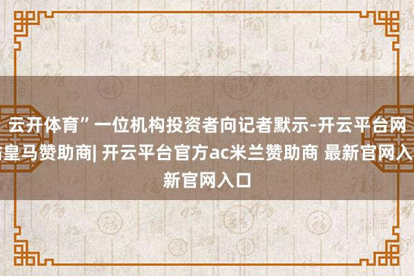 云开体育”一位机构投资者向记者默示-开云平台网站皇马赞助商| 开云平台官方ac米兰赞助商 最新官网入口