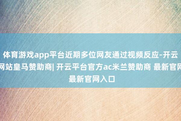 体育游戏app平台近期多位网友通过视频反应-开云平台网站皇马赞助商| 开云平台官方ac米兰赞助商 最新官网入口