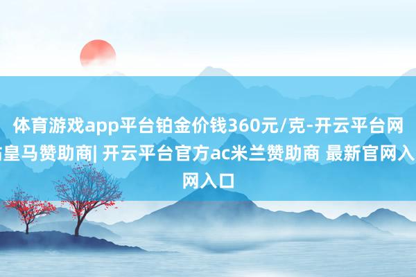 体育游戏app平台铂金价钱360元/克-开云平台网站皇马赞助商| 开云平台官方ac米兰赞助商 最新官网入口