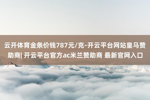 云开体育金条价钱787元/克-开云平台网站皇马赞助商| 开云平台官方ac米兰赞助商 最新官网入口