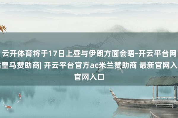 云开体育将于17日上昼与伊朗方面会晤-开云平台网站皇马赞助商| 开云平台官方ac米兰赞助商 最新官网入口