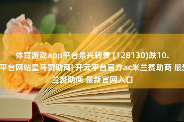 体育游戏app平台景兴转债 (128130)跌10.71%-开云平台网站皇马赞助商| 开云平台官方ac米兰赞助商 最新官网入口