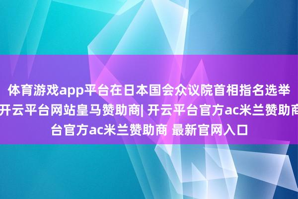 体育游戏app平台在日本国会众议院首相指名选举第一轮投票中-开云平台网站皇马赞助商| 开云平台官方ac米兰赞助商 最新官网入口