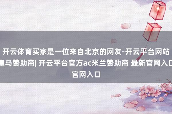 开云体育买家是一位来自北京的网友-开云平台网站皇马赞助商| 开云平台官方ac米兰赞助商 最新官网入口