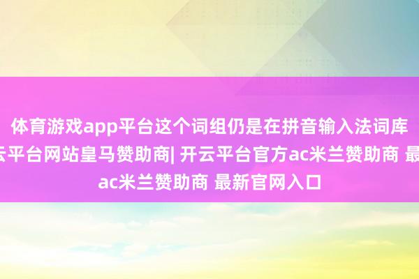 体育游戏app平台这个词组仍是在拼音输入法词库内部呢-开云平台网站皇马赞助商| 开云平台官方ac米兰赞助商 最新官网入口
