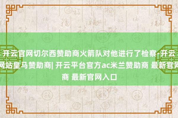 开云官网切尔西赞助商火箭队对他进行了检察-开云平台网站皇马赞助商| 开云平台官方ac米兰赞助商 最新官网入口