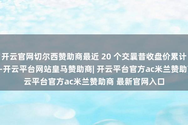 开云官网切尔西赞助商最近 20 个交曩昔收盘价累计涨幅为 20.24%-开云平台网站皇马赞助商| 开云平台官方ac米兰赞助商 最新官网入口