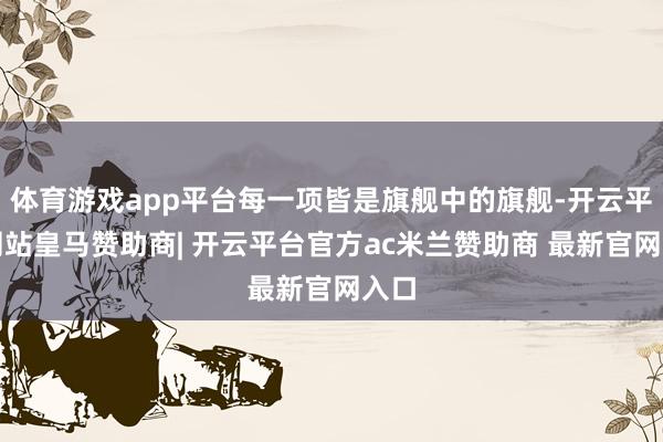 体育游戏app平台每一项皆是旗舰中的旗舰-开云平台网站皇马赞助商| 开云平台官方ac米兰赞助商 最新官网入口
