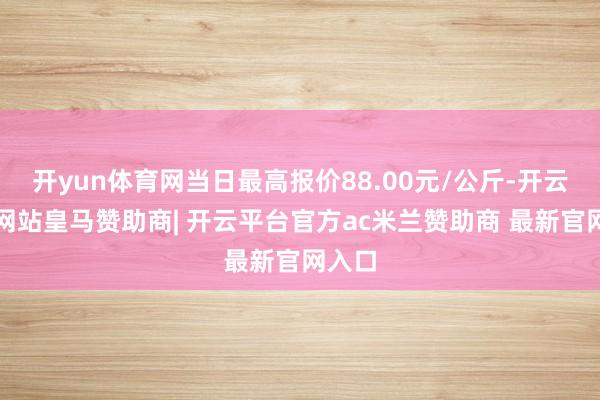 开yun体育网当日最高报价88.00元/公斤-开云平台网站皇马赞助商| 开云平台官方ac米兰赞助商 最新官网入口