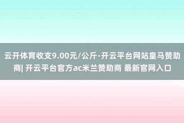 云开体育收支9.00元/公斤-开云平台网站皇马赞助商| 开云平台官方ac米兰赞助商 最新官网入口