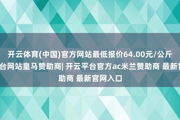 开云体育(中国)官方网站最低报价64.00元/公斤-开云平台网站皇马赞助商| 开云平台官方ac米兰赞助商 最新官网入口