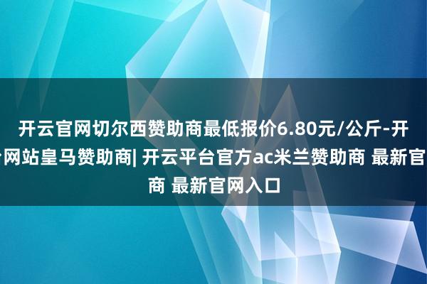 开云官网切尔西赞助商最低报价6.80元/公斤-开云平台网站皇马赞助商| 开云平台官方ac米兰赞助商 最新官网入口