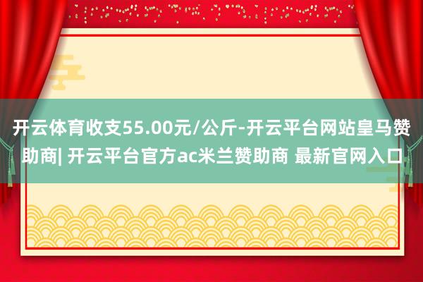 开云体育收支55.00元/公斤-开云平台网站皇马赞助商| 开云平台官方ac米兰赞助商 最新官网入口