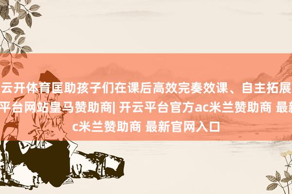 云开体育匡助孩子们在课后高效完奏效课、自主拓展常识-开云平台网站皇马赞助商| 开云平台官方ac米兰赞助商 最新官网入口